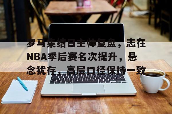 罗马集结日主帅复盘,志在NBA季后赛名次提升,悬念犹存,高层口径保持一致 罗马集结日主帅复盘,志在NBA季后赛名次提升,悬念犹存,高层口径保持一致